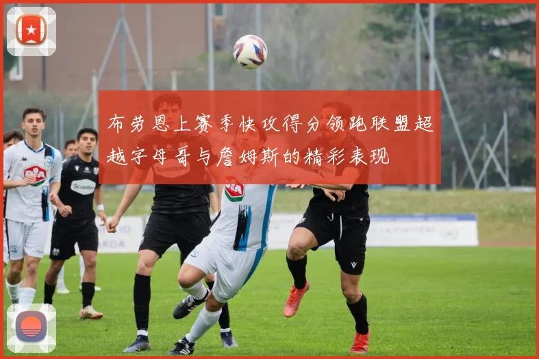 布劳恩上赛季快攻得分领跑联盟超越字母哥与詹姆斯的精彩表现