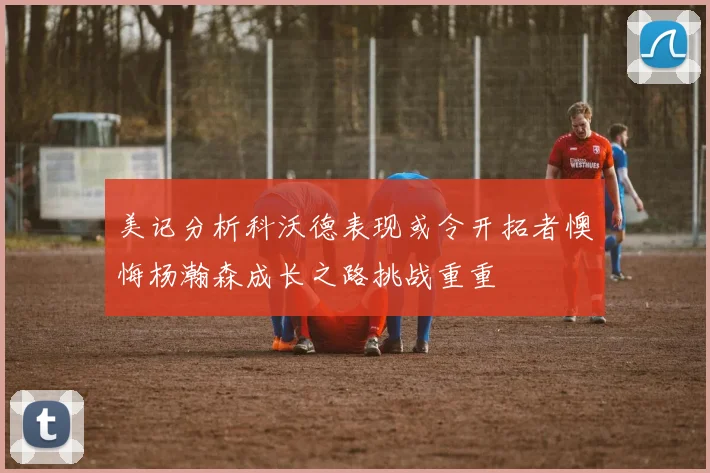 美记分析科沃德表现或令开拓者懊悔杨瀚森成长之路挑战重重