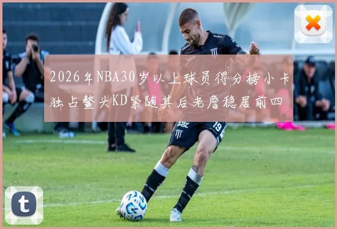 2026年NBA30岁以上球员得分榜小卡独占鳌头KD紧随其后老詹稳居前四