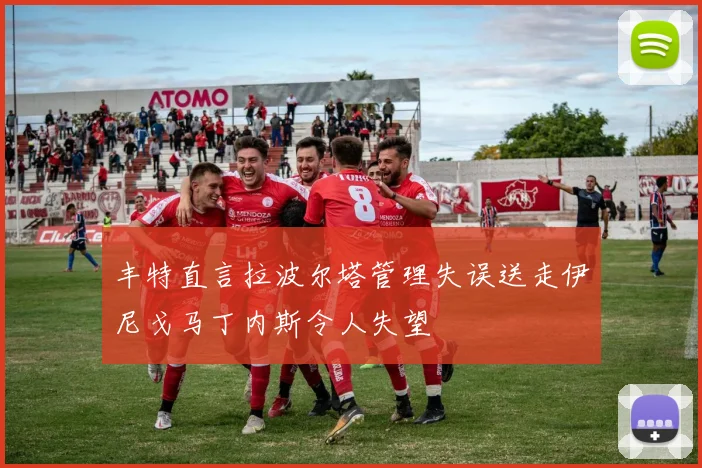 丰特直言拉波尔塔管理失误送走伊尼戈马丁内斯令人失望
