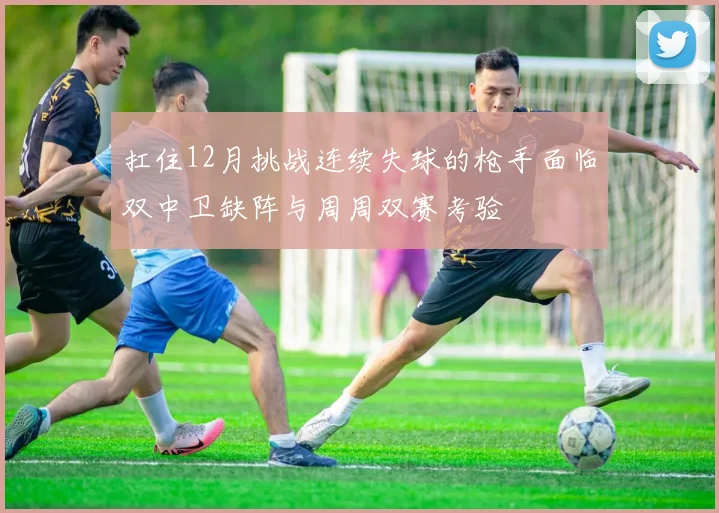 扛住12月挑战连续失球的枪手面临双中卫缺阵与周周双赛考验
