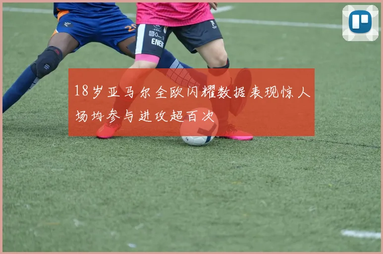 18岁亚马尔全欧闪耀数据表现惊人场均参与进攻超百次