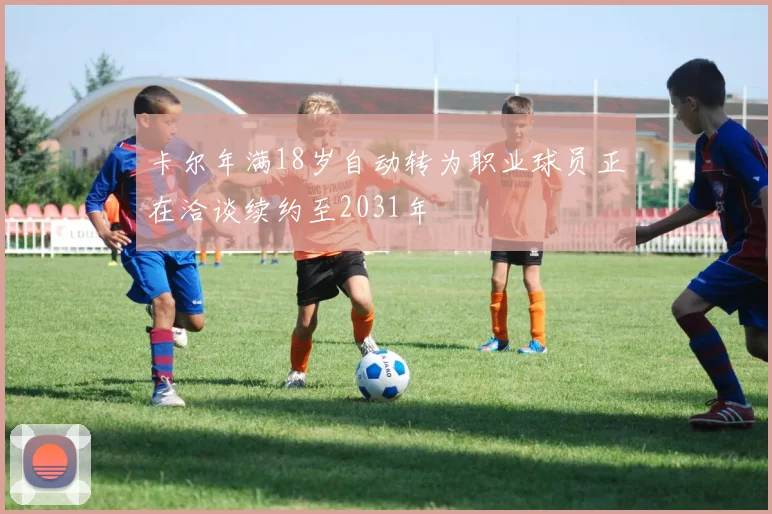 卡尔年满18岁自动转为职业球员正在洽谈续约至2031年