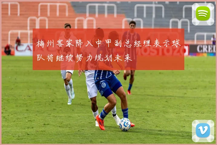 梅州客家降入中甲副总经理表示球队将继续努力规划未来