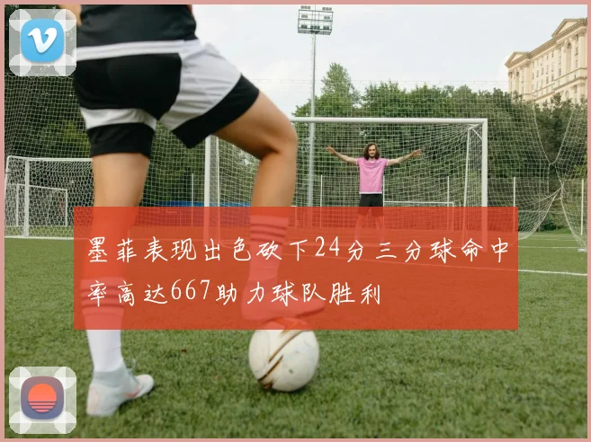 墨菲表现出色砍下24分三分球命中率高达667助力球队胜利