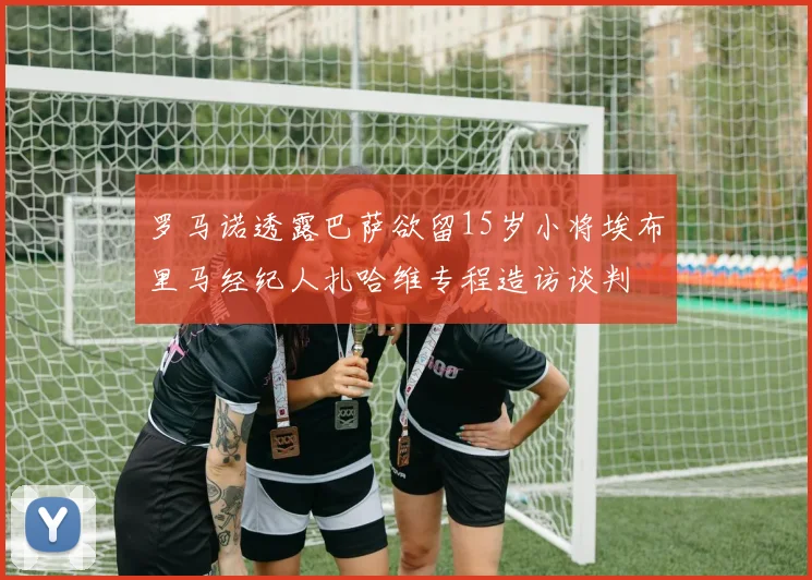 罗马诺透露巴萨欲留15岁小将埃布里马经纪人扎哈维专程造访谈判