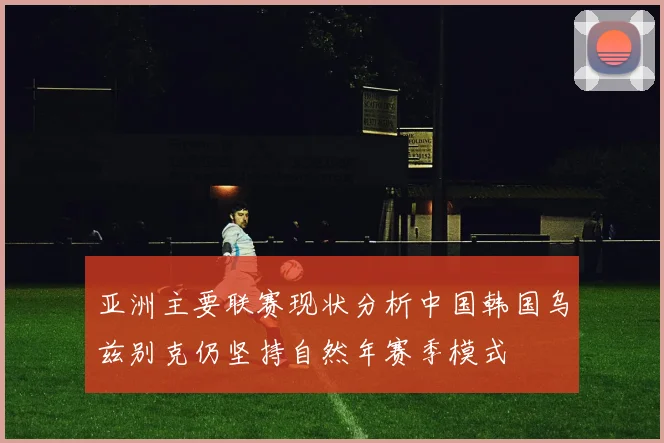 亚洲主要联赛现状分析中国韩国乌兹别克仍坚持自然年赛季模式