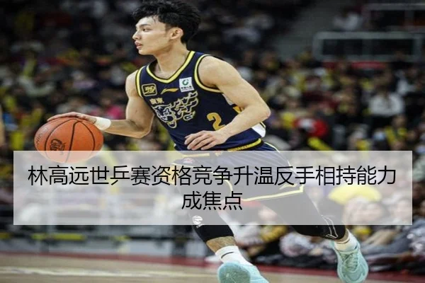 林高远世乒赛资格竞争升温反手相持能力成焦点（mksport）