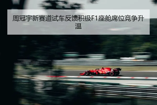 周冠宇新赛道试车反馈积极F1座舱席位竞争升温（mksport）