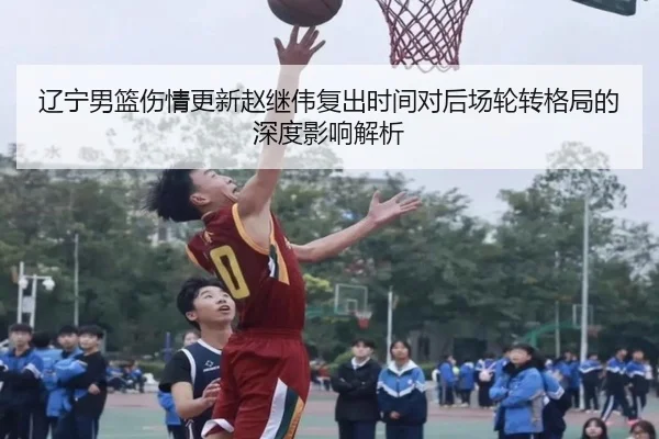 辽宁男篮伤情更新赵继伟复出时间对后场轮转格局的深度影响解析（mksport）